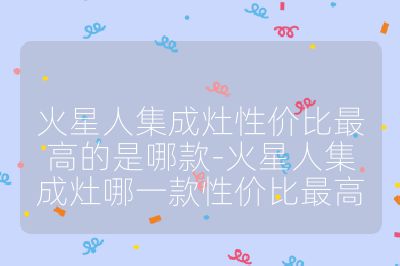 火星人集成灶性價比最高的是哪款-火星人集成灶哪一款性價比最高