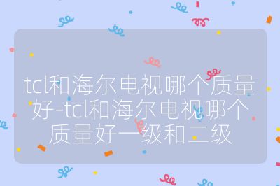 tcl和海爾電視哪個質量好-tcl和海爾電視哪個質量好一級和二級