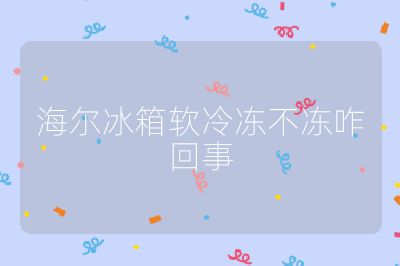 海爾冰箱軟冷凍不凍咋回事