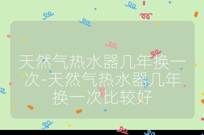 天然氣熱水器幾年換一次-天然氣熱水器幾年換一次比較好