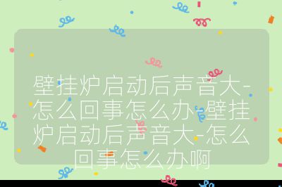 壁掛爐啟動后聲音大-怎么回事怎么辦-壁掛爐啟動后聲音大-怎么回事怎么辦啊