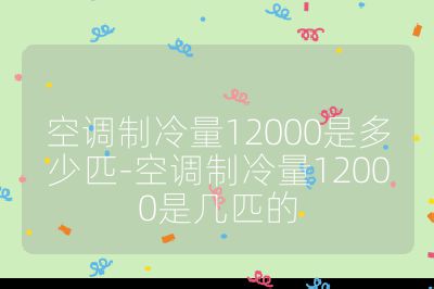 空調(diào)制冷量12000是多少匹-空調(diào)制冷量12000是幾匹的
