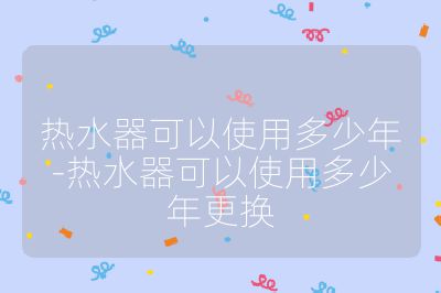 熱水器可以使用多少年-熱水器可以使用多少年更換