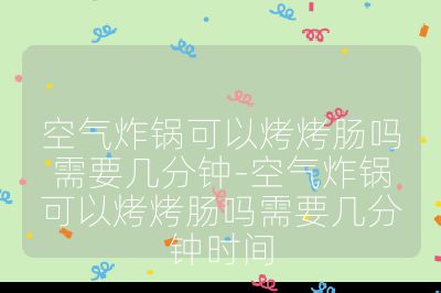 空氣炸鍋可以烤烤腸嗎需要幾分鐘-空氣炸鍋可以烤烤腸嗎需要幾分鐘時間