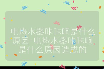 電熱水器咔咔響是什么原因-電熱水器咔咔響是什么原因造成的
