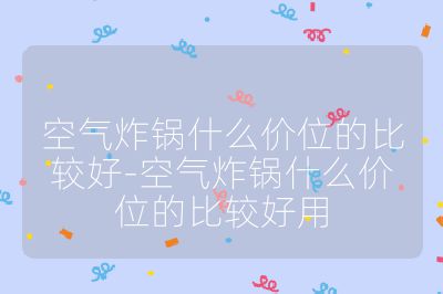 空氣炸鍋什么價(jià)位的比較好-空氣炸鍋什么價(jià)位的比較好用