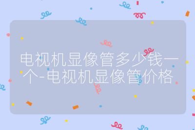 電視機(jī)顯像管多少錢(qián)一個(gè)-電視機(jī)顯像管價(jià)格