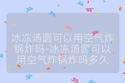 冰凍湯圓可以用空氣炸鍋炸嗎-冰凍湯圓可以用空氣炸鍋炸嗎多久