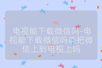 電視能下載微信嗎-電視能下載微信嗎能把微信上到電視上嗎