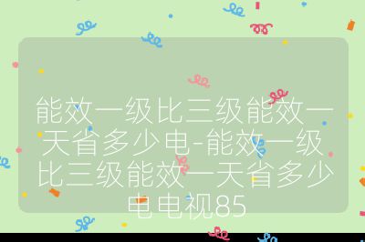 能效一級比三級能效一天省多少電-能效一級比三級能效一天省多少電電視85
