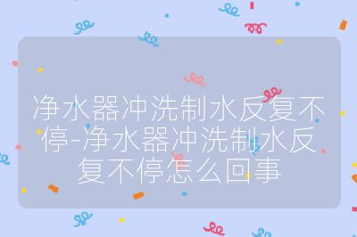 凈水器沖洗制水反復不停-凈水器沖洗制水反復不停怎么回事