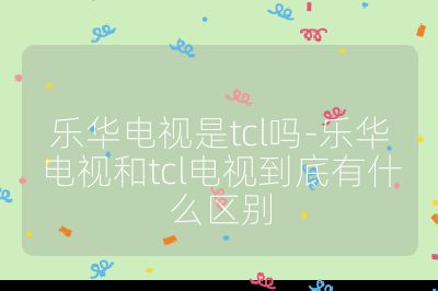 樂華電視是tcl嗎-樂華電視和tcl電視到底有什么區別